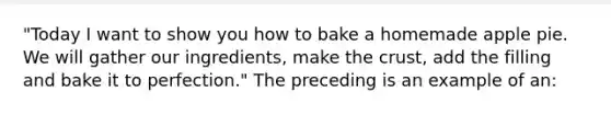 "Today I want to show you how to bake a homemade apple pie. We will gather our ingredients, make the crust, add the filling and bake it to perfection." The preceding is an example of an: