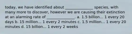 today, we have identified about _______________ species, with many more to discover, however we are causing their extinction at an alarming rate of _______________. a. 1.5 billion... 1 every 20 days b. 15 million... 1 every 2 minutes c. 1.5 million... 1 every 20 minutes d. 15 billion... 1 every 2 weeks