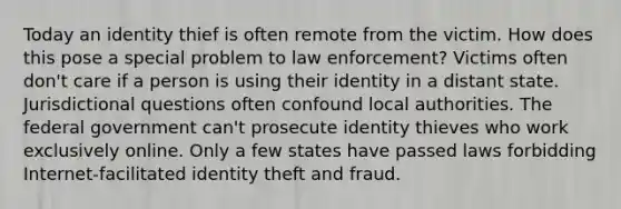 Today an identity thief is often remote from the victim. How does this pose a special problem to law enforcement? Victims often don't care if a person is using their identity in a distant state. Jurisdictional questions often confound local authorities. The federal government can't prosecute identity thieves who work exclusively online. Only a few states have passed laws forbidding Internet-facilitated identity theft and fraud.