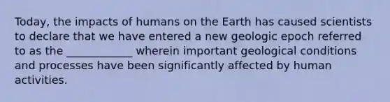 Today, the impacts of humans on the Earth has caused scientists to declare that we have entered a new geologic epoch referred to as the ____________ wherein important geological conditions and processes have been significantly affected by human activities.