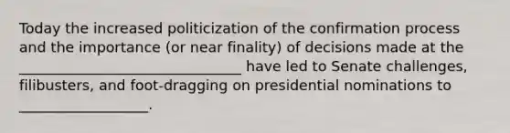 Today the increased politicization of the confirmation process and the importance (or near finality) of decisions made at the _______________________________ have led to Senate challenges, filibusters, and foot-dragging on presidential nominations to __________________.