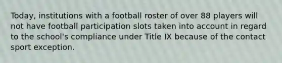 Today, institutions with a football roster of over 88 players will not have football participation slots taken into account in regard to the school's compliance under Title IX because of the contact sport exception.