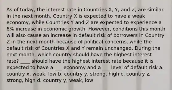 As of today, the interest rate in Countries X, Y, and Z, are similar. In the next month, Country X is expected to have a weak economy, while Countries Y and Z are expected to experience a 6% increase in economic growth. However, conditions this month will also cause an increase in default risk of borrowers in Country Z in the next month because of political concerns, while the default risk of Countries X and Y remain unchanged. During the next month, which country should have the highest interest rate? ____ should have the highest interest rate because it is expected to have a ___ economy and a ___ level of default risk a. country x, weak, low b. country y, strong, high c. country z, strong, high d. country y, weak, low