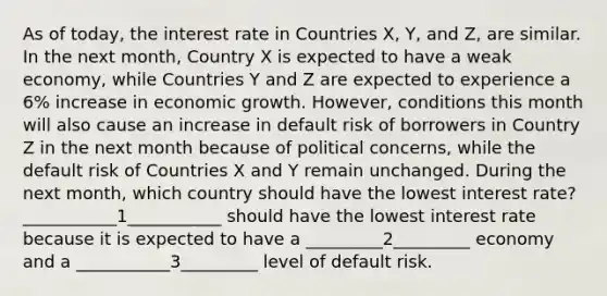 As of today, the interest rate in Countries X, Y, and Z, are similar. In the next month, Country X is expected to have a weak economy, while Countries Y and Z are expected to experience a 6% increase in economic growth. However, conditions this month will also cause an increase in default risk of borrowers in Country Z in the next month because of political concerns, while the default risk of Countries X and Y remain unchanged. During the next month, which country should have the lowest interest rate? ___________1___________ should have the lowest interest rate because it is expected to have a _________2_________ economy and a ___________3_________ level of default risk.