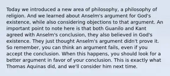 Today we introduced a new area of philosophy, a philosophy of religion. And we learned about Anselm's argument for God's existence, while also considering objections to that argument. An important point to note here is that both Guanilo and Kant agreed with Anselm's conclusion, they also believed in God's existence. They just thought Anselm's argument didn't prove it. So remember, you can think an argument fails, even if you accept the conclusion. When this happens, you should look for a better argument in favor of your conclusion. This is exactly what Thomas Aquinas did, and we'll consider him next time.