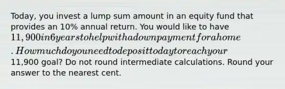 Today, you invest a lump sum amount in an equity fund that provides an 10% annual return. You would like to have 11,900 in 6 years to help with a down payment for a home. How much do you need to deposit today to reach your11,900 goal? Do not round intermediate calculations. Round your answer to the nearest cent.