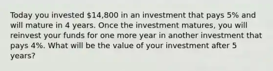 Today you invested ​14,800 in an investment that pays 5% and will mature in 4 years. Once the investment​ matures, you will reinvest your funds for one more year in another investment that pays 4​%. What will be the value of your investment after 5 ​years?