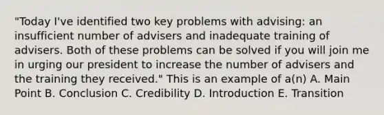 "Today I've identified two key problems with advising: an insufficient number of advisers and inadequate training of advisers. Both of these problems can be solved if you will join me in urging our president to increase the number of advisers and the training they received." This is an example of a(n) A. Main Point B. Conclusion C. Credibility D. Introduction E. Transition