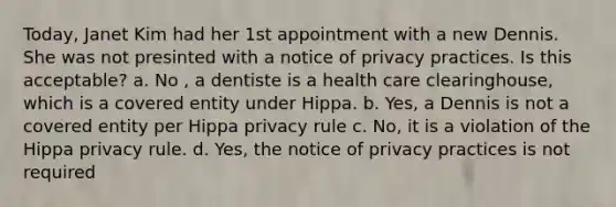 Today, Janet Kim had her 1st appointment with a new Dennis. She was not presinted with a notice of privacy practices. Is this acceptable? a. No , a dentiste is a health care clearinghouse, which is a covered entity under Hippa. b. Yes, a Dennis is not a covered entity per Hippa privacy rule c. No, it is a violation of the Hippa privacy rule. d. Yes, the notice of privacy practices is not required