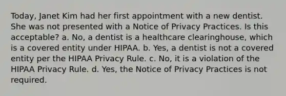 Today, Janet Kim had her first appointment with a new dentist. She was not presented with a Notice of Privacy Practices. Is this acceptable? a. No, a dentist is a healthcare clearinghouse, which is a covered entity under HIPAA. b. Yes, a dentist is not a covered entity per the HIPAA Privacy Rule. c. No, it is a violation of the HIPAA Privacy Rule. d. Yes, the Notice of Privacy Practices is not required.