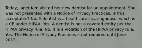 Today, Janet Kim visited her new dentist for an appointment. She was not presented with a Notice of Privacy Practices. Is this acceptable? No. A dentist is a healthcare clearinghouse, which is a CE under HIPAA. Yes. A dentist is not a covered entity per the HIPAA privacy rule. No. It is a violation of the HIPAA privacy rule. Yes. The Notice of Privacy Practices it not required until June 2012.