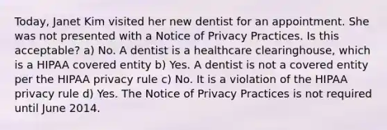 Today, Janet Kim visited her new dentist for an appointment. She was not presented with a Notice of Privacy Practices. Is this acceptable? a) No. A dentist is a healthcare clearinghouse, which is a HIPAA covered entity b) Yes. A dentist is not a covered entity per the HIPAA privacy rule c) No. It is a violation of the HIPAA privacy rule d) Yes. The Notice of Privacy Practices is not required until June 2014.