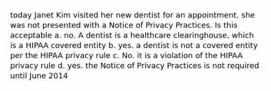 today Janet Kim visited her new dentist for an appointment. she was not presented with a Notice of Privacy Practices. Is this acceptable a. no. A dentist is a healthcare clearinghouse, which is a HIPAA covered entity b. yes. a dentist is not a covered entity per the HIPAA privacy rule c. No. it is a violation of the HIPAA privacy rule d. yes. the Notice of Privacy Practices is not required until June 2014