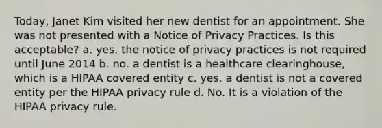 Today, Janet Kim visited her new dentist for an appointment. She was not presented with a Notice of Privacy Practices. Is this acceptable? a. yes. the notice of privacy practices is not required until June 2014 b. no. a dentist is a healthcare clearinghouse, which is a HIPAA covered entity c. yes. a dentist is not a covered entity per the HIPAA privacy rule d. No. It is a violation of the HIPAA privacy rule.