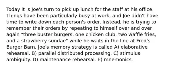 Today it is Joe's turn to pick up lunch for the staff at his office. Things have been particularly busy at work, and Joe didn't have time to write down each person's order. Instead, he is trying to remember their orders by repeating to himself over and over again "three buster burgers, one chicken club, two waffle fries, and a strawberry sundae" while he waits in the line at Fred's Burger Barn. Joe's memory strategy is called A) elaborative rehearsal. B) parallel distributed processing. C) stimulus ambiguity. D) maintenance rehearsal. E) mnemonics.