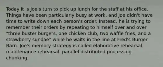 Today it is Joe's turn to pick up lunch for the staff at his office. Things have been particularly busy at work, and Joe didn't have time to write down each person's order. Instead, he is trying to remember their orders by repeating to himself over and over "three buster burgers, one chicken club, two waffle fries, and a strawberry sundae" while he waits in the line at Fred's Burger Barn. Joe's memory strategy is called elaborative rehearsal. maintenance rehearsal. parallel distributed processing. chunking.