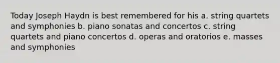 Today Joseph Haydn is best remembered for his a. string quartets and symphonies b. piano sonatas and concertos c. string quartets and piano concertos d. operas and oratorios e. masses and symphonies