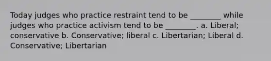 Today judges who practice restraint tend to be ________ while judges who practice activism tend to be ________. a. Liberal; conservative b. Conservative; liberal c. Libertarian; Liberal d. Conservative; Libertarian