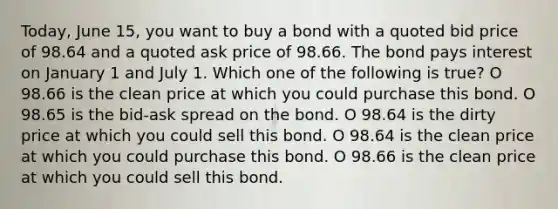 Today, June 15, you want to buy a bond with a quoted bid price of 98.64 and a quoted ask price of 98.66. The bond pays interest on January 1 and July 1. Which one of the following is true? O 98.66 is the clean price at which you could purchase this bond. O 98.65 is the bid-ask spread on the bond. O 98.64 is the dirty price at which you could sell this bond. O 98.64 is the clean price at which you could purchase this bond. O 98.66 is the clean price at which you could sell this bond.