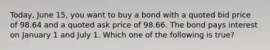 Today, June 15, you want to buy a bond with a quoted bid price of 98.64 and a quoted ask price of 98.66. The bond pays interest on January 1 and July 1. Which one of the following is true?