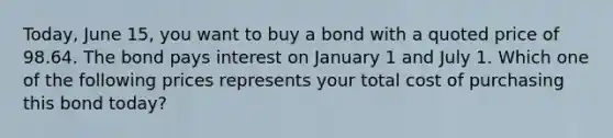 Today, June 15, you want to buy a bond with a quoted price of 98.64. The bond pays interest on January 1 and July 1. Which one of the following prices represents your total cost of purchasing this bond today?