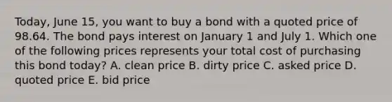 Today, June 15, you want to buy a bond with a quoted price of 98.64. The bond pays interest on January 1 and July 1. Which one of the following prices represents your total cost of purchasing this bond today? A. clean price B. dirty price C. asked price D. quoted price E. bid price