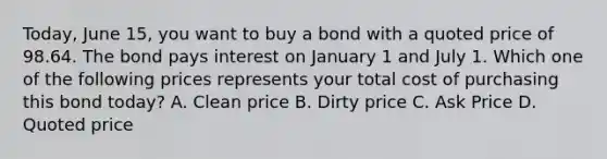 Today, June 15, you want to buy a bond with a quoted price of 98.64. The bond pays interest on January 1 and July 1. Which one of the following prices represents your total cost of purchasing this bond today? A. Clean price B. Dirty price C. Ask Price D. Quoted price