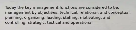 Today the key management functions are considered to be: management by objectives. technical, relational, and conceptual. planning, organizing, leading, staffing, motivating, and controlling. strategic, tactical and operational.