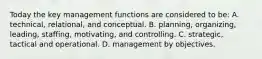 Today the key management functions are considered to be: A. technical, relational, and conceptual. B. planning, organizing, leading, staffing, motivating, and controlling. C. strategic, tactical and operational. D. management by objectives.