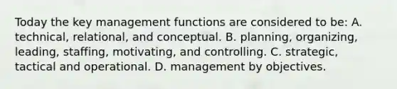 Today the key management functions are considered to be: A. technical, relational, and conceptual. B. planning, organizing, leading, staffing, motivating, and controlling. C. strategic, tactical and operational. D. management by objectives.