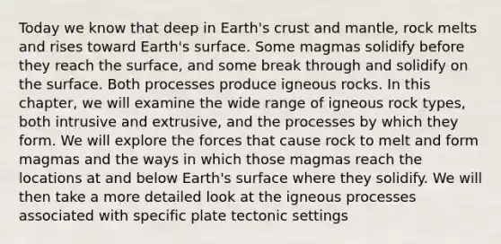 Today we know that deep in Earth's crust and mantle, rock melts and rises toward Earth's surface. Some magmas solidify before they reach the surface, and some break through and solidify on the surface. Both processes produce igneous rocks. In this chapter, we will examine the wide range of igneous rock types, both intrusive and extrusive, and the processes by which they form. We will explore the forces that cause rock to melt and form magmas and the ways in which those magmas reach the locations at and below Earth's surface where they solidify. We will then take a more detailed look at the igneous processes associated with specific plate tectonic settings