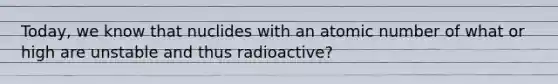 Today, we know that nuclides with an atomic number of what or high are unstable and thus radioactive?