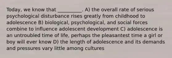 Today, we know that __________. A) the overall rate of serious psychological disturbance rises greatly from childhood to adolescence B) biological, psychological, and social forces combine to influence adolescent development C) adolescence is an untroubled time of life, perhaps the pleasantest time a girl or boy will ever know D) the length of adolescence and its demands and pressures vary little among cultures