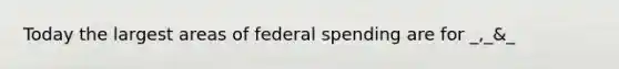 Today the largest areas of federal spending are for _,_&_