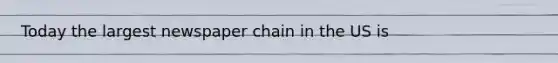 Today the largest newspaper chain in the US is