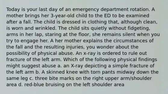 Today is your last day of an emergency department rotation. A mother brings her 3-year-old child to the ED to be examined after a fall. The child is dressed in clothing that, although clean, is worn and wrinkled. The child sits quietly without fidgeting, arms in her lap, staring at the floor, she remains silent when you try to engage her. A her mother explains the circumstances of the fall and the resulting injuries, you wonder about the possibility of physical abuse. An x-ray is ordered to rule out fracture of the left arm. Which of the following physical findings might suggest abuse a. an X-ray depicting a simple fracture of the left arm b. A skinned knee with torn pants midway down the same leg c. three bite marks on the right upper arm/shoulder area d. red-blue bruising on the left shoulder area