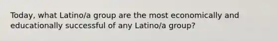 Today, what Latino/a group are the most economically and educationally successful of any Latino/a group?