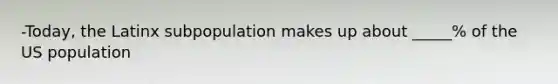 -Today, the Latinx subpopulation makes up about _____% of the US population