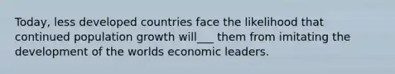 Today, less developed countries face the likelihood that continued population growth will___ them from imitating the development of the worlds economic leaders.