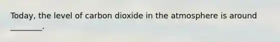 Today, the level of carbon dioxide in the atmosphere is around ________.