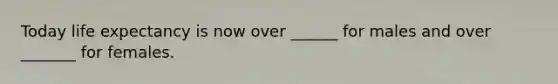 Today life expectancy is now over ______ for males and over _______ for females.