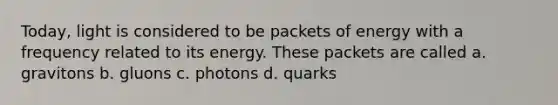 Today, light is considered to be packets of energy with a frequency related to its energy. These packets are called a. gravitons b. gluons c. photons d. quarks