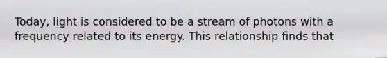 Today, light is considered to be a stream of photons with a frequency related to its energy. This relationship finds that