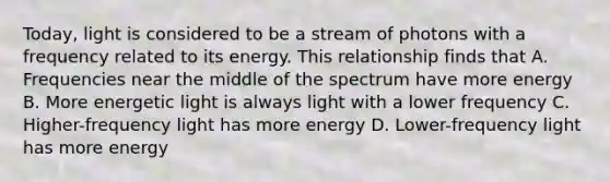 Today, light is considered to be a stream of photons with a frequency related to its energy. This relationship finds that A. Frequencies near the middle of the spectrum have more energy B. More energetic light is always light with a lower frequency C. Higher-frequency light has more energy D. Lower-frequency light has more energy