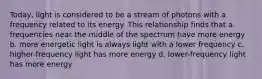 Today, light is considered to be a stream of photons with a frequency related to its energy. This relationship finds that a. frequencies near the middle of the spectrum have more energy b. more energetic light is always light with a lower frequency c. higher-frequency light has more energy d. lower-frequency light has more energy