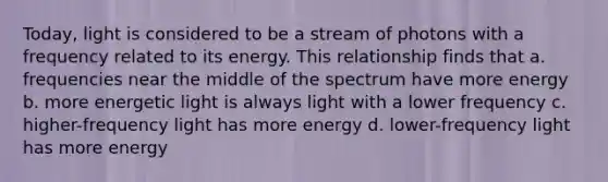 Today, light is considered to be a stream of photons with a frequency related to its energy. This relationship finds that a. frequencies near the middle of the spectrum have more energy b. more energetic light is always light with a lower frequency c. higher-frequency light has more energy d. lower-frequency light has more energy