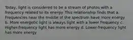 Today, light is considered to be a stream of photos with a frequency related to its energy. This relationship finds that a. Frequencies near the middle of the spectrum have more energy b. More energetic light is always light with a lower frequency c. Higher-frequency light has more energy d. Lower-frequency light has more energy