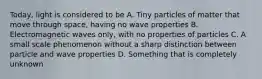 Today, light is considered to be A. Tiny particles of matter that move through space, having no wave properties B. Electromagnetic waves only, with no properties of particles C. A small scale phenomenon without a sharp distinction between particle and wave properties D. Something that is completely unknown