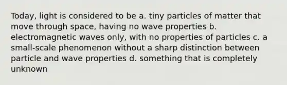 Today, light is considered to be a. tiny particles of matter that move through space, having no wave properties b. electromagnetic waves only, with no properties of particles c. a small-scale phenomenon without a sharp distinction between particle and wave properties d. something that is completely unknown