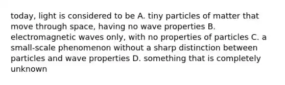 today, light is considered to be A. tiny particles of matter that move through space, having no wave properties B. electromagnetic waves only, with no properties of particles C. a small-scale phenomenon without a sharp distinction between particles and wave properties D. something that is completely unknown